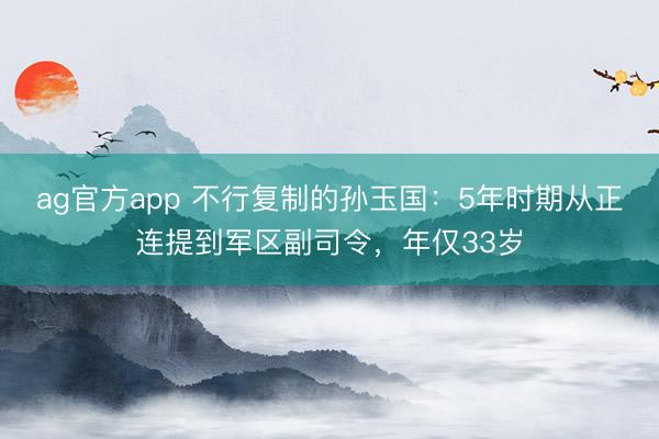 ag官方app 不行復制的孫玉國:5年時期從正連提到軍區(qū)副司令,年僅33歲