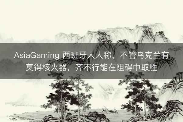 AsiaGaming 西班牙人人稱，不管烏克蘭有莫得核火器，齊不行能在阻礙中取勝