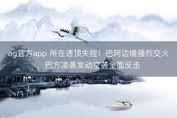 ag官方app 所在透頂失控！巴阿邊境強烈交火，巴方凌晨發(fā)動空襲全面反擊