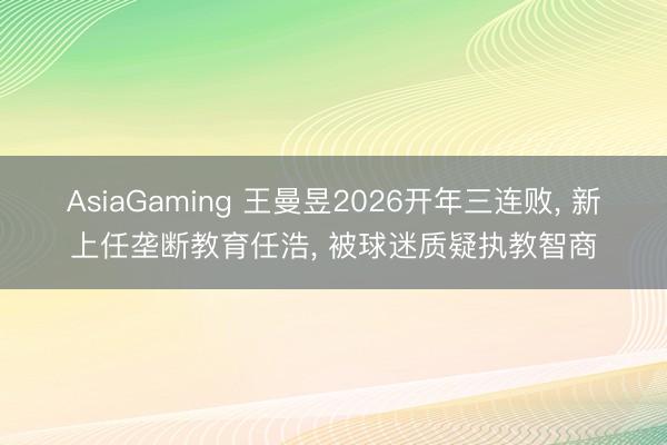 AsiaGaming 王曼昱2026開年三連敗， 新上任壟斷教育任浩， 被球迷質疑執教智商