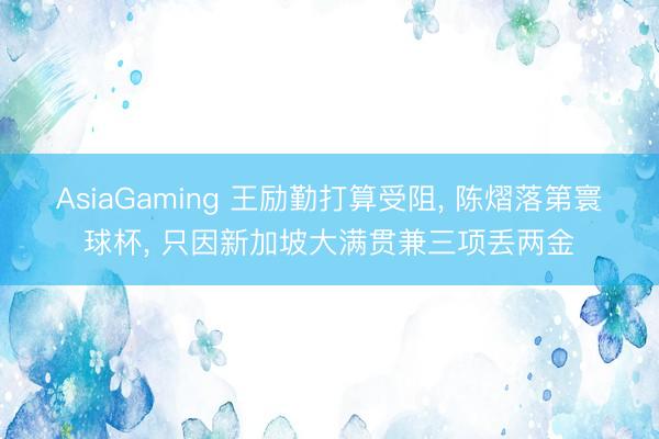 AsiaGaming 王勵勤打算受阻， 陳熠落第寰球杯， 只因新加坡大滿貫兼三項丟兩金