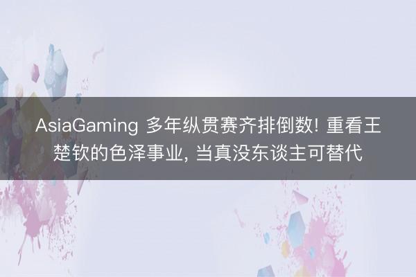 AsiaGaming 多年縱貫賽齊排倒數(shù)! 重看王楚欽的色澤事業(yè)， 當(dāng)真沒(méi)東談主可替代